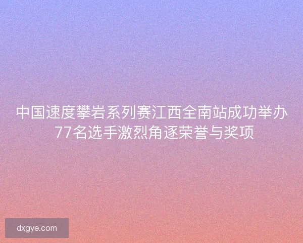 中国速度攀岩系列赛江西全南站成功举办 77名选手激烈角逐荣誉与奖项