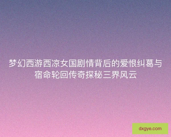 梦幻西游西凉女国剧情背后的爱恨纠葛与宿命轮回传奇探秘三界风云