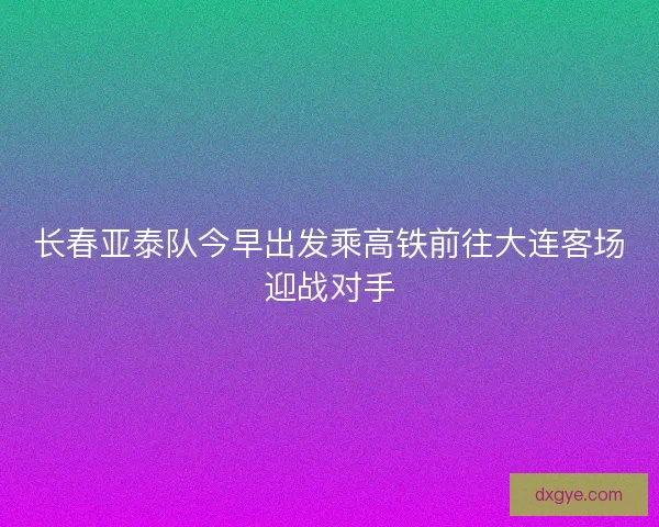 长春亚泰队今早出发乘高铁前往大连客场迎战对手