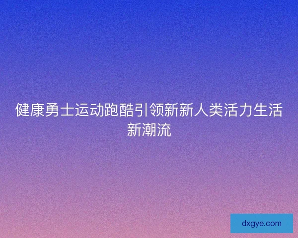 健康勇士运动跑酷引领新新人类活力生活新潮流