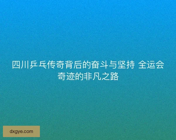 四川乒乓传奇背后的奋斗与坚持 全运会奇迹的非凡之路