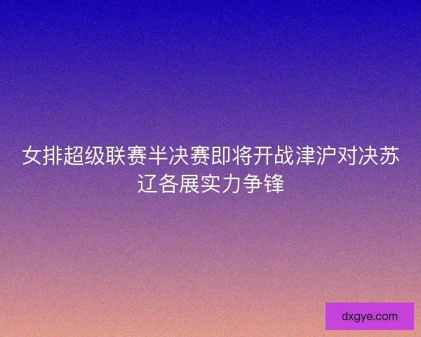 女排超级联赛半决赛即将开战津沪对决苏辽各展实力争锋