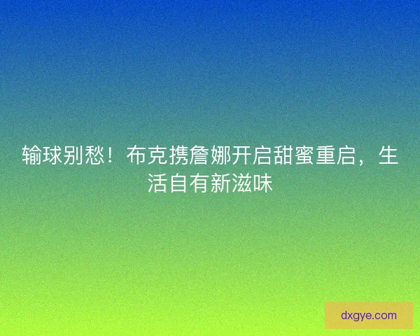 输球别愁！布克携詹娜开启甜蜜重启，生活自有新滋味