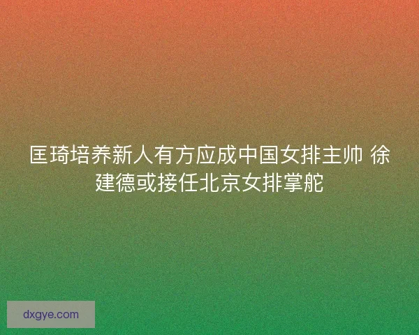 匡琦培养新人有方应成中国女排主帅 徐建德或接任北京女排掌舵