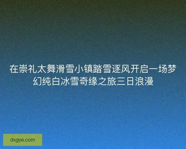 在崇礼太舞滑雪小镇踏雪逐风开启一场梦幻纯白冰雪奇缘之旅三日浪漫 在崇礼太舞滑雪小镇踏雪逐风开启一场梦幻纯白冰雪奇缘之旅三日浪漫