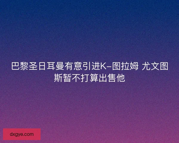 巴黎圣日耳曼有意引进K-图拉姆 尤文图斯暂不打算出售他