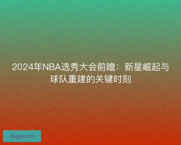 2024年NBA选秀大会前瞻:新星崛起与球队重建的关键时刻 2024年NBA选秀大会前瞻:新星崛起与球队重建的关键时刻