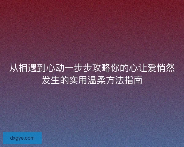 从相遇到心动一步步攻略你的心让爱悄然发生的实用温柔方法指南