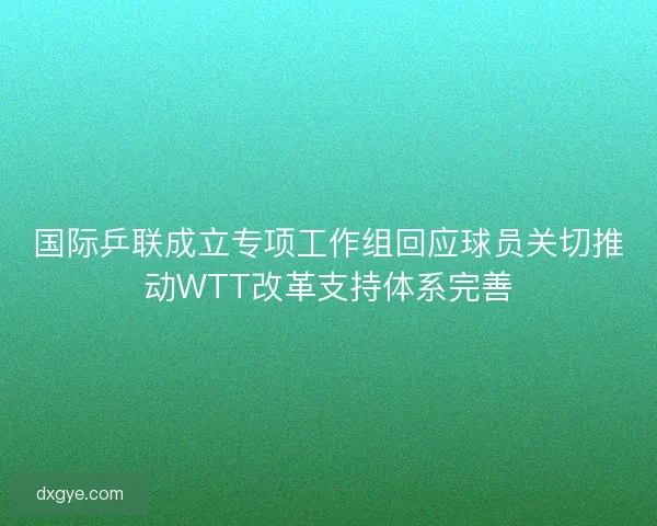 国际乒联成立专项工作组回应球员关切推动WTT改革支持体系完善