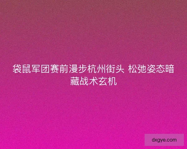 袋鼠军团赛前漫步杭州街头 松弛姿态暗藏战术玄机