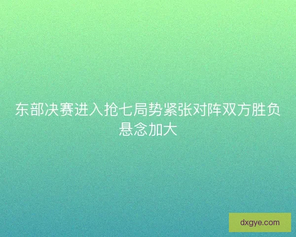 东部决赛进入抢七局势紧张对阵双方胜负悬念加大 东部决赛进入抢七局势紧张对阵双方胜负悬念加大