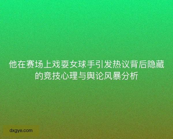 他在赛场上戏耍女球手引发热议背后隐藏的竞技心理与舆论风暴分析