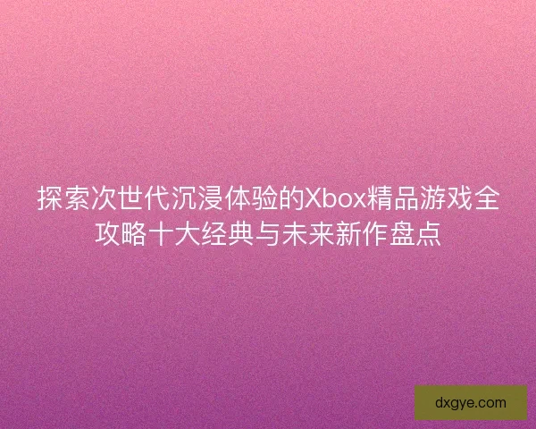 探索次世代沉浸体验的Xbox精品游戏全攻略十大经典与未来新作盘点