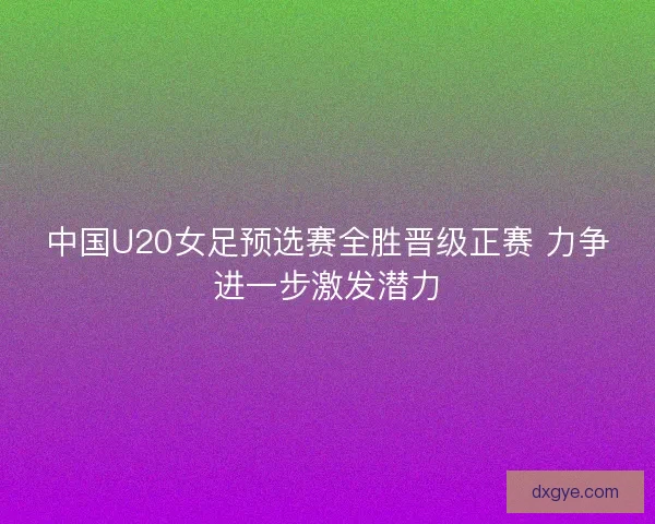 中国U20女足预选赛全胜晋级正赛 力争进一步激发潜力