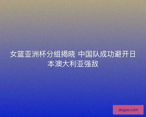 女篮亚洲杯分组揭晓 中国队成功避开日本澳大利亚强敌