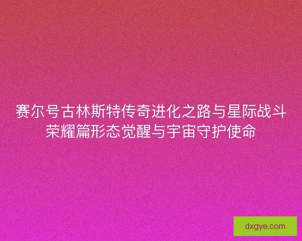 赛尔号古林斯特传奇进化之路与星际战斗荣耀篇形态觉醒与宇宙守护使命