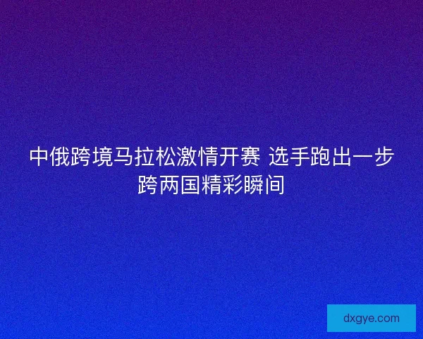 中俄跨境马拉松激情开赛 选手跑出一步跨两国精彩瞬间 中俄跨境马拉松激情开赛 选手跑出一步跨两国精彩瞬间