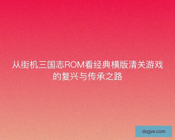 从街机三国志ROM看经典横版清关游戏的复兴与传承之路 从街机三国志ROM看经典横版清关游戏的复兴与传承之路