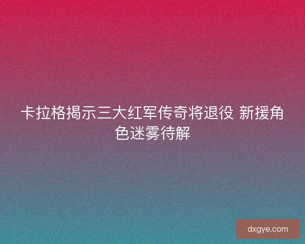 卡拉格揭示三大红军传奇将退役 新援角色迷雾待解 卡拉格揭示三大红军传奇将退役 新援角色迷雾待解