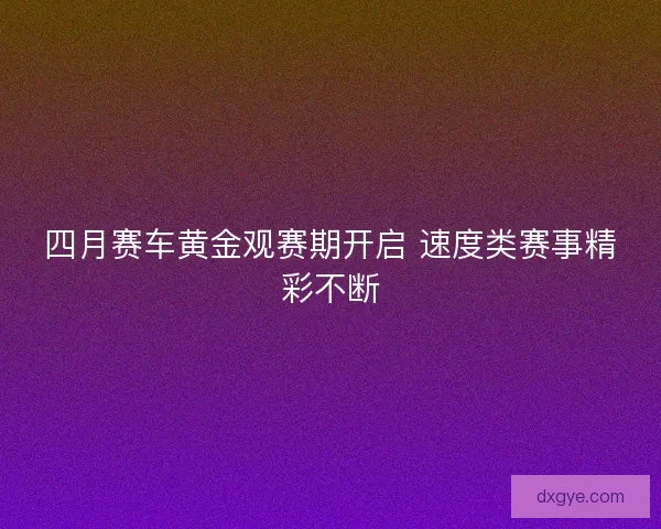 四月赛车黄金观赛期开启 速度类赛事精彩不断 四月赛车黄金观赛期开启 速度类赛事精彩不断
